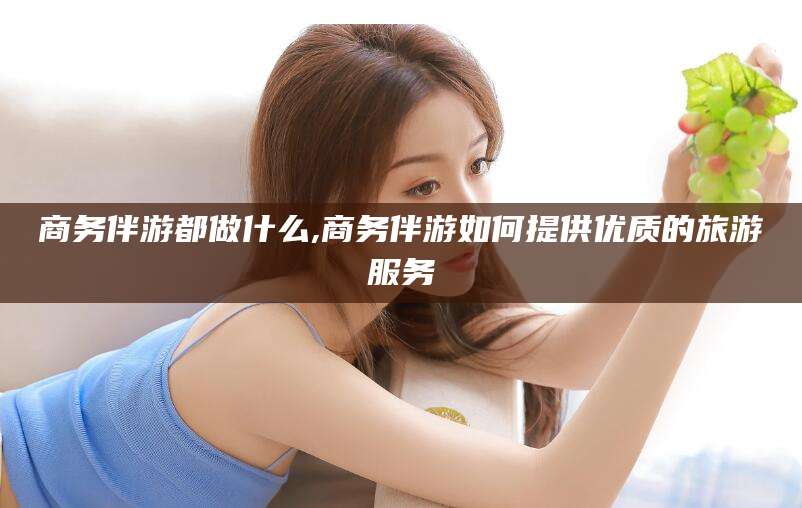 玉环商务伴游都做什么,商务伴游如何提供优质的旅游服务