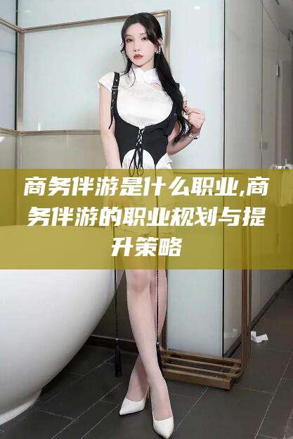 玉环商务伴游是什么职业,商务伴游的职业规划与提升策略