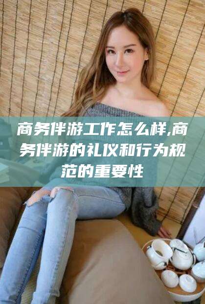 玉环商务伴游工作怎么样,商务伴游的礼仪和行为规范的重要性