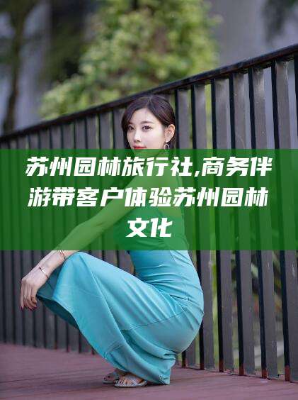 玉环苏州园林旅行社,商务伴游带客户体验苏州园林文化