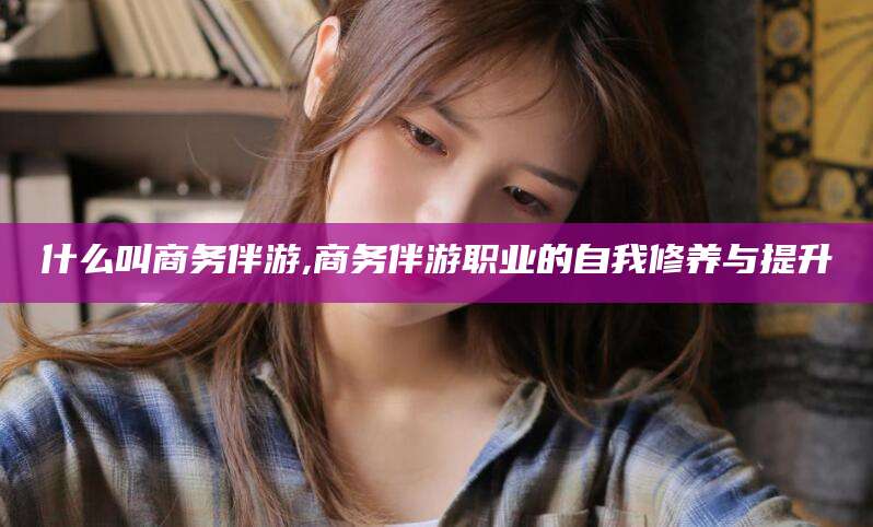 玉环什么叫商务伴游,商务伴游职业的自我修养与提升