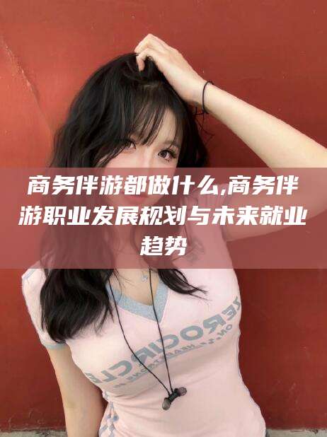玉环商务伴游都做什么,商务伴游职业发展规划与未来就业趋势