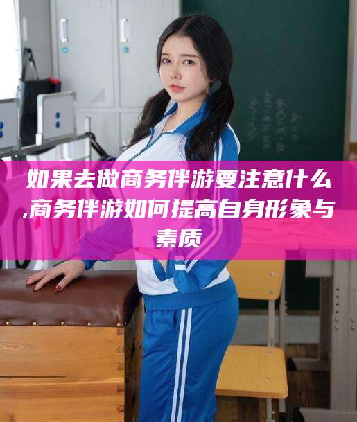 玉环如果去做商务伴游要注意什么,商务伴游如何提高自身形象与素质