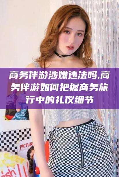 玉环商务伴游涉嫌违法吗,商务伴游如何把握商务旅行中的礼仪细节