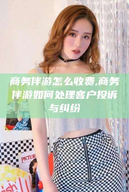 玉环商务伴游怎么收费,商务伴游如何处理客户投诉与纠纷