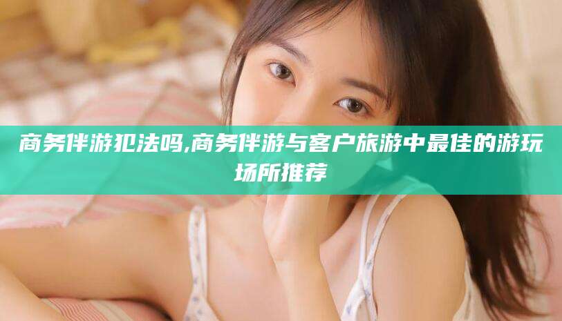 玉环商务伴游犯法吗,商务伴游与客户旅游中最佳的游玩场所推荐