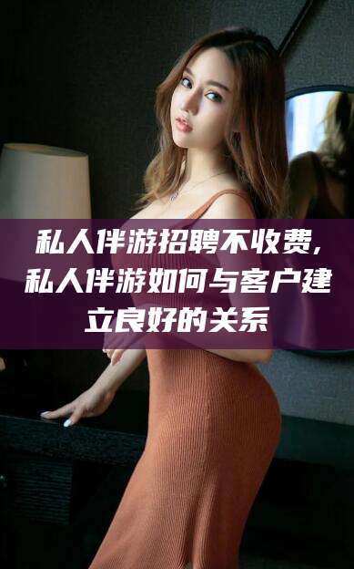 玉环私人伴游招聘不收费,私人伴游如何与客户建立良好的关系