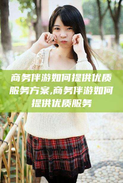 玉环商务伴游如何提供优质服务方案,商务伴游如何提供优质服务