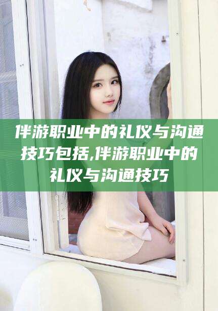 玉环伴游职业中的礼仪与沟通技巧包括,伴游职业中的礼仪与沟通技巧