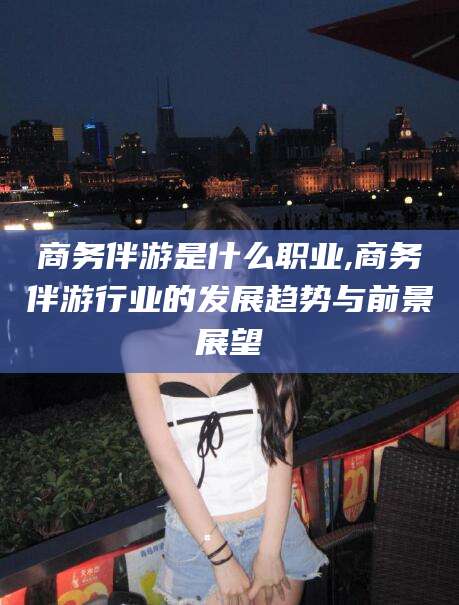 玉环商务伴游是什么职业,商务伴游行业的发展趋势与前景展望