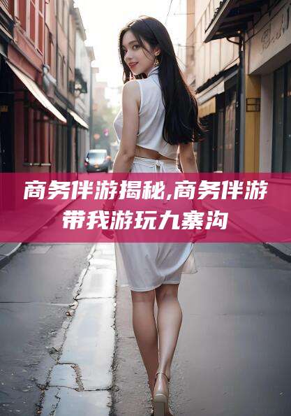 玉环商务伴游揭秘,商务伴游带我游玩九寨沟