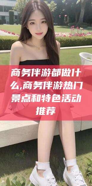 玉环商务伴游都做什么,商务伴游热门景点和特色活动推荐