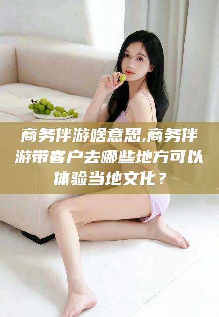玉环商务伴游啥意思,商务伴游带客户去哪些地方可以体验当地文化？