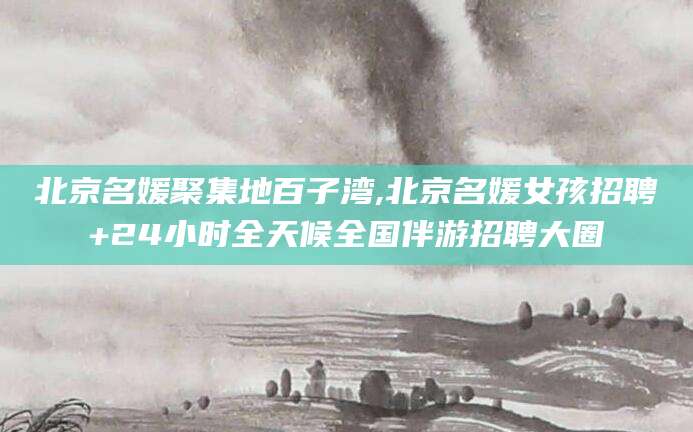 玉环北京名媛聚集地百子湾,北京名媛女孩招聘+24小时全天候全国伴游招聘大圈