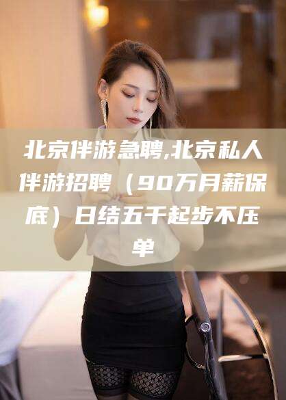 玉环北京伴游急聘,北京私人伴游招聘（90万月薪保底）日结五千起步不压单
