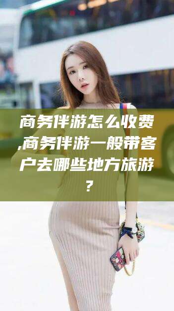 玉环商务伴游怎么收费,商务伴游一般带客户去哪些地方旅游？