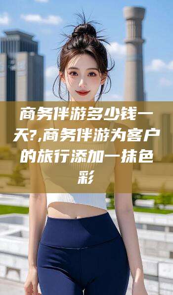 玉环商务伴游多少钱一天?,商务伴游为客户的旅行添加一抹色彩