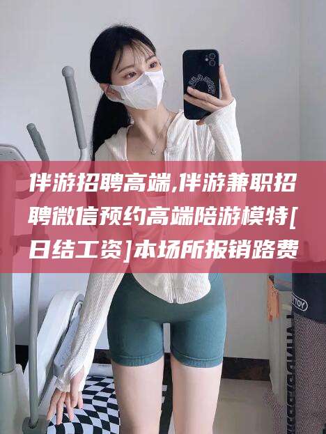 玉环伴游招聘高端,伴游兼职招聘微信预约高端陪游模特[日结工资]本场所报销路费