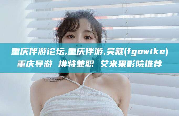 玉环重庆伴游论坛,重庆伴游,吴藏(fgowike)重庆导游 模特兼职 艾米果影院推荐