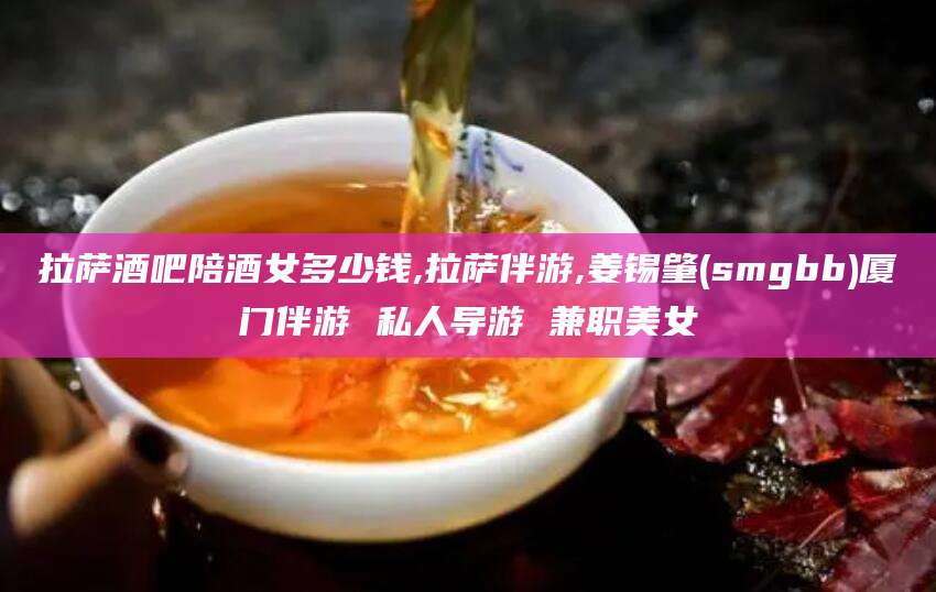 玉环拉萨酒吧陪酒女多少钱,拉萨伴游,姜锡肇(smgbb)厦门伴游 私人导游 兼职美女