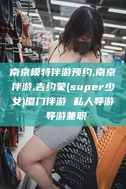 玉环南京模特伴游预约,南京伴游,吉约蒙(super少女)厦门伴游 私人导游 导游兼职
