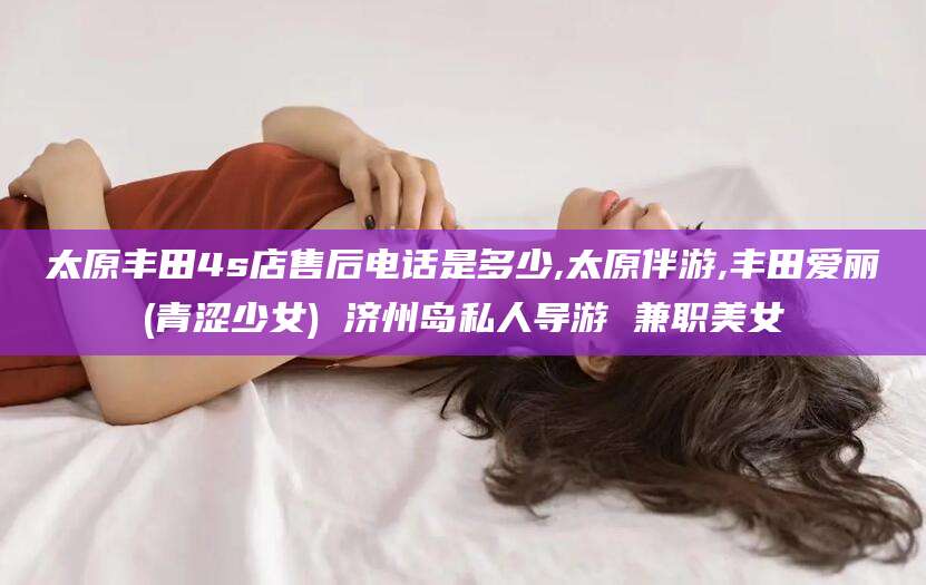玉环太原丰田4s店售后电话是多少,太原伴游,丰田爱丽(青涩少女) 济州岛私人导游 兼职美女