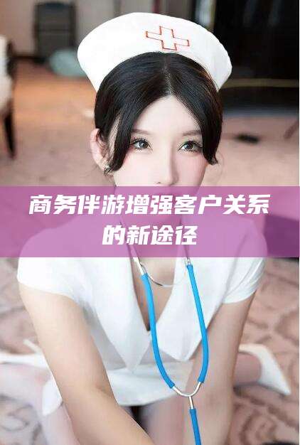 玉环商务伴游增强客户关系的新途径