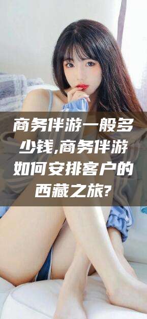 玉环商务伴游一般多少钱,商务伴游如何安排客户的西藏之旅?