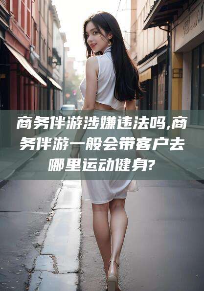 玉环商务伴游涉嫌违法吗,商务伴游一般会带客户去哪里运动健身?