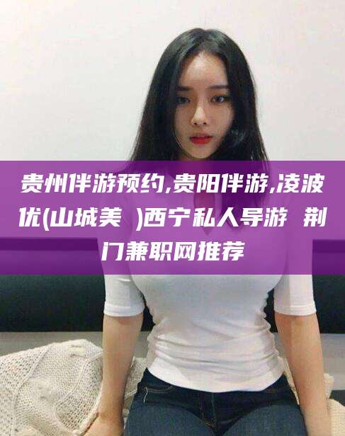 玉环贵州伴游预约,贵阳伴游,凌波优(山城美姫)西宁私人导游 荆门兼职网推荐
