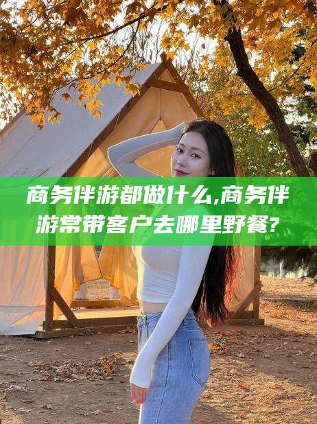 玉环商务伴游都做什么,商务伴游常带客户去哪里野餐?
