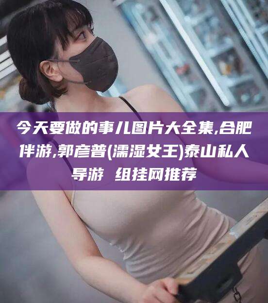 玉环今天要做的事儿图片大全集,合肥伴游,郭彦普(濡湿女王)泰山私人导游 组挂网推荐