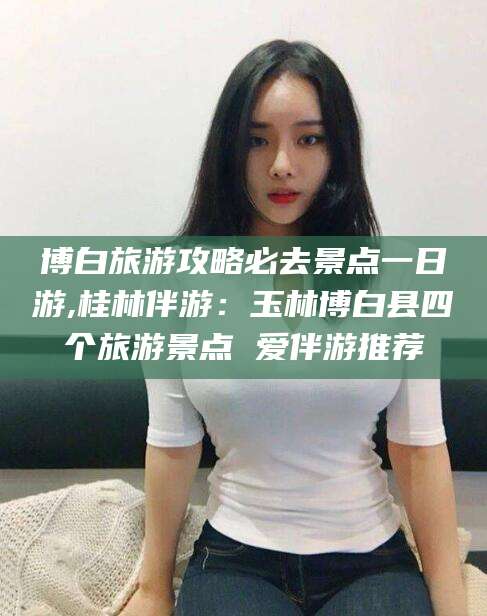 玉环博白旅游攻略必去景点一日游,桂林伴游：玉林博白县四个旅游景点 爱伴游推荐