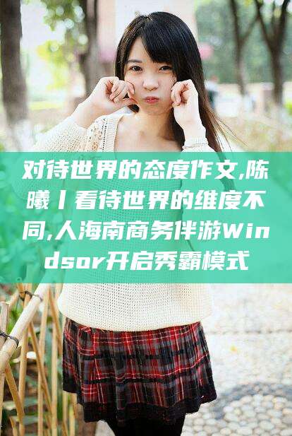玉环对待世界的态度作文,陈曦丨看待世界的维度不同,人海南商务伴游Windsor开启秀霸模式