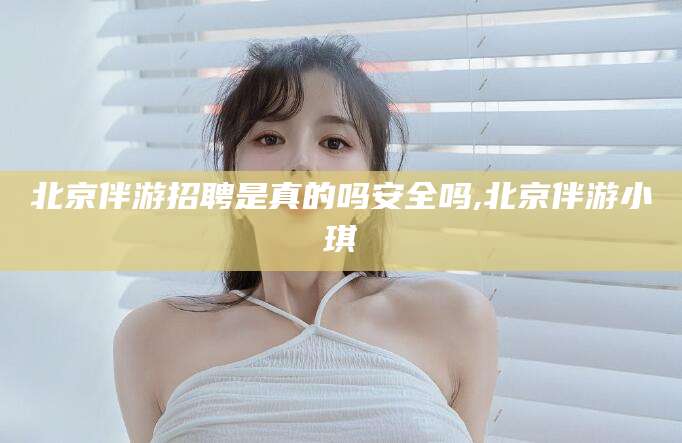玉环北京伴游招聘是真的吗安全吗,北京伴游小琪