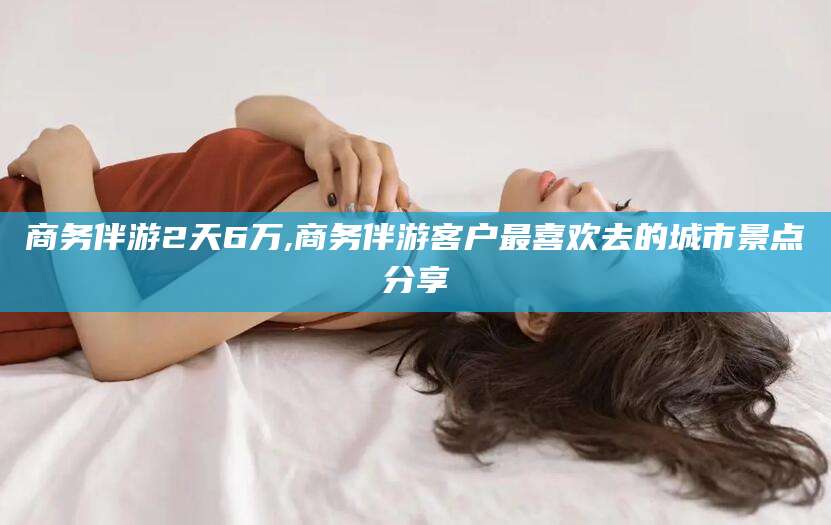 玉环商务伴游2天6万,商务伴游客户最喜欢去的城市景点分享