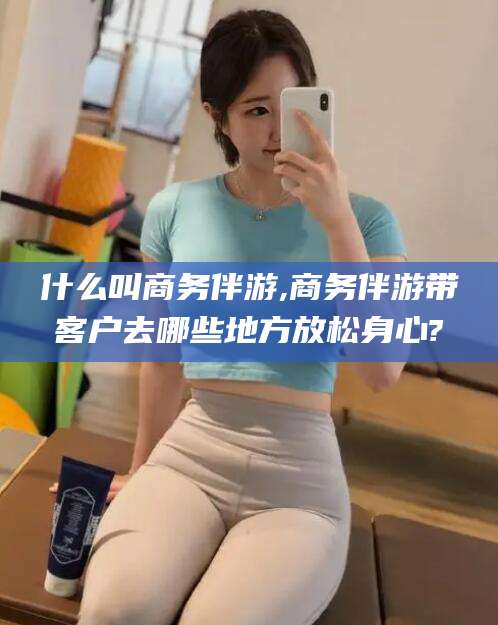 玉环什么叫商务伴游,商务伴游带客户去哪些地方放松身心?