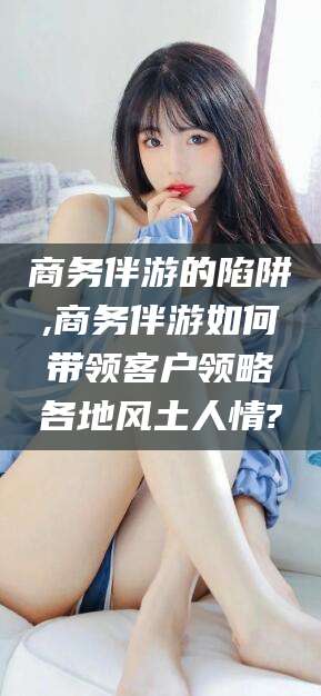 玉环商务伴游的陷阱,商务伴游如何带领客户领略各地风土人情?