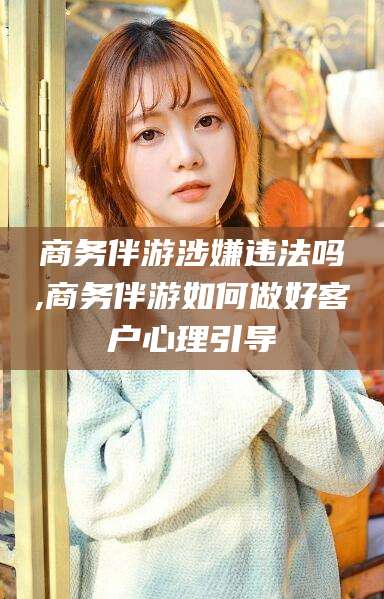 玉环商务伴游涉嫌违法吗,商务伴游如何做好客户心理引导