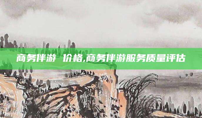 玉环商务伴游 价格,商务伴游服务质量评估