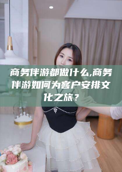 玉环商务伴游都做什么,商务伴游如何为客户安排文化之旅？