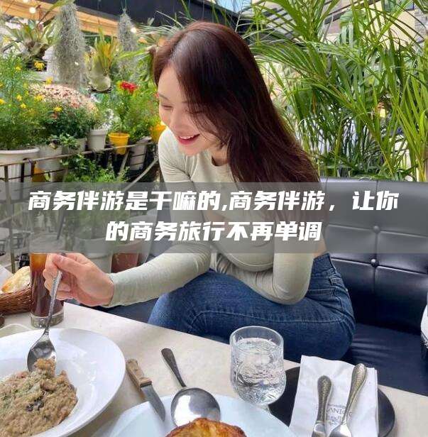 玉环商务伴游是干嘛的,商务伴游，让你的商务旅行不再单调