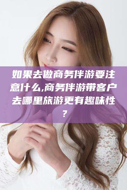 玉环如果去做商务伴游要注意什么,商务伴游带客户去哪里旅游更有趣味性？