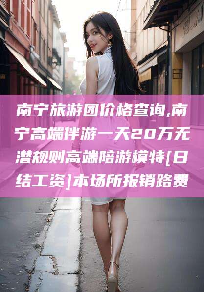 玉环南宁旅游团价格查询,南宁高端伴游一天20万无潜规则高端陪游模特[日结工资]本场所报销路费