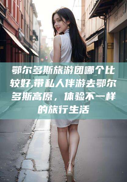 玉环鄂尔多斯旅游团哪个比较好,带私人伴游去鄂尔多斯高原，体验不一样的旅行生活