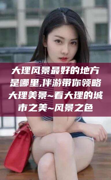 玉环大理风景最好的地方是哪里,伴游带你领略大理美景~看大理的城市之美~风景之色