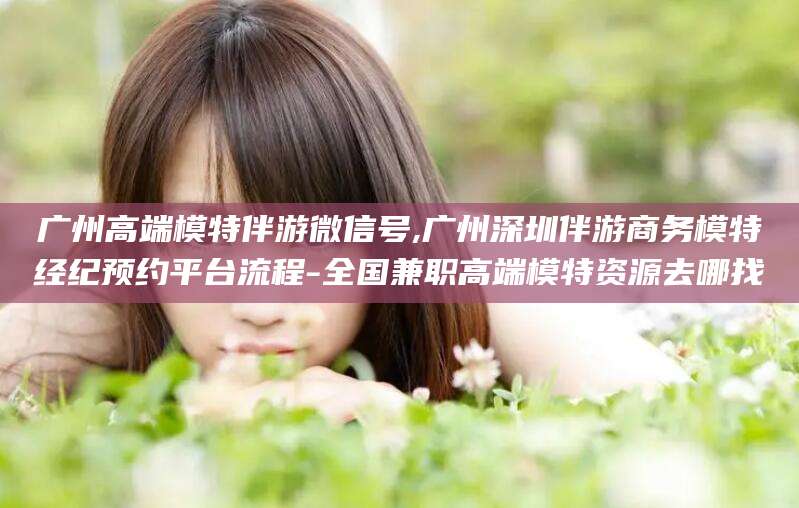 玉环广州高端模特伴游微信号,广州深圳伴游商务模特经纪预约平台流程-全国兼职高端模特资源去哪找
