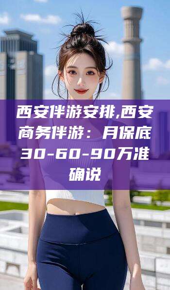 玉环西安伴游安排,西安商务伴游：月保底30-60-90万准确说
