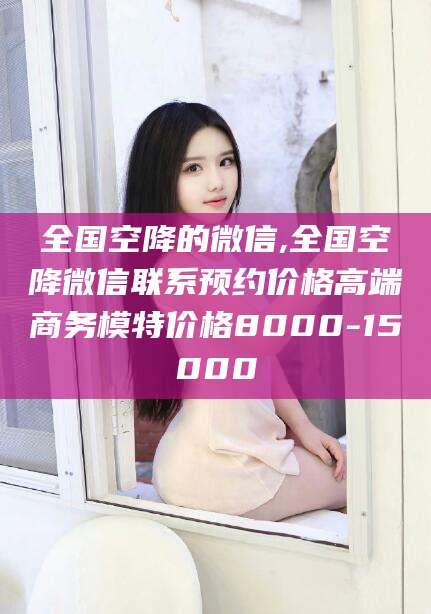 玉环全国空降的微信,全国空降微信联系预约价格高端商务模特价格8000-15000