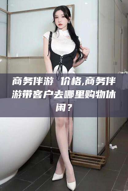 玉环商务伴游 价格,商务伴游带客户去哪里购物休闲？